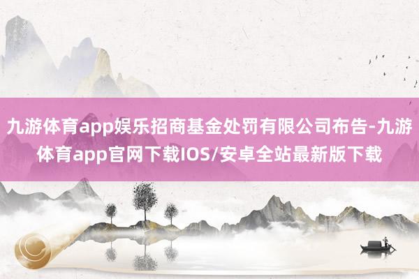 九游体育app娱乐招商基金处罚有限公司布告-九游体育app官网下载IOS/安卓全站最新版下载