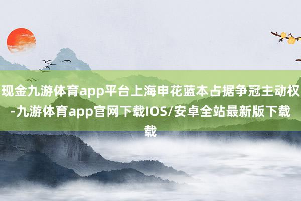 现金九游体育app平台上海申花蓝本占据争冠主动权-九游体育app官网下载IOS/安卓全站最新版下载