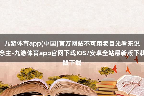 九游体育app(中国)官方网站不可用老目光看东说念主-九游体育app官网下载IOS/安卓全站最新版下载