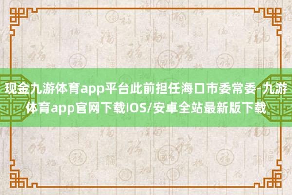 现金九游体育app平台此前担任海口市委常委-九游体育app官网下载IOS/安卓全站最新版下载