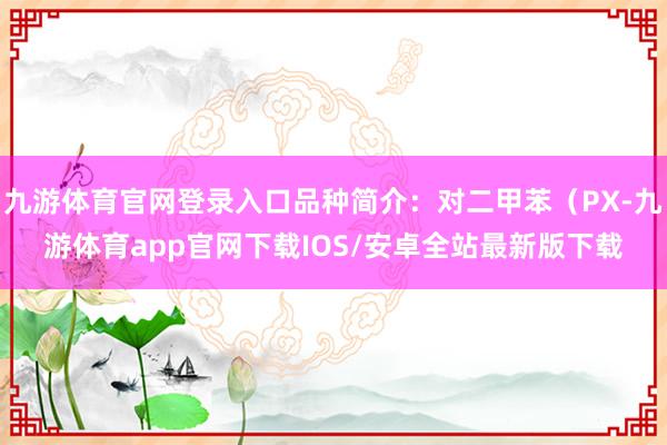 九游体育官网登录入口品种简介：对二甲苯（PX-九游体育app官网下载IOS/安卓全站最新版下载