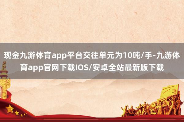 现金九游体育app平台交往单元为10吨/手-九游体育app官网下载IOS/安卓全站最新版下载