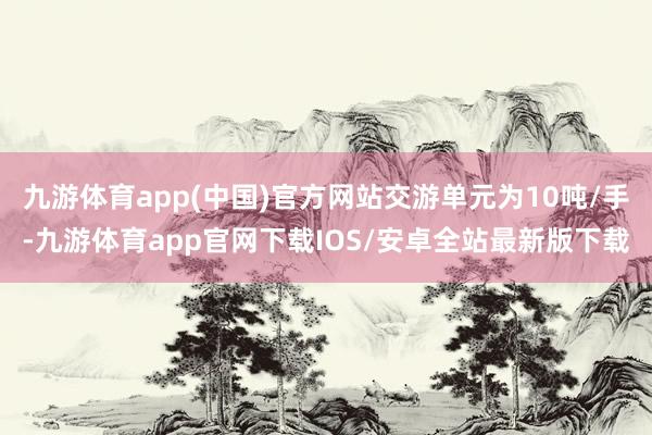 九游体育app(中国)官方网站交游单元为10吨/手-九游体育app官网下载IOS/安卓全站最新版下载