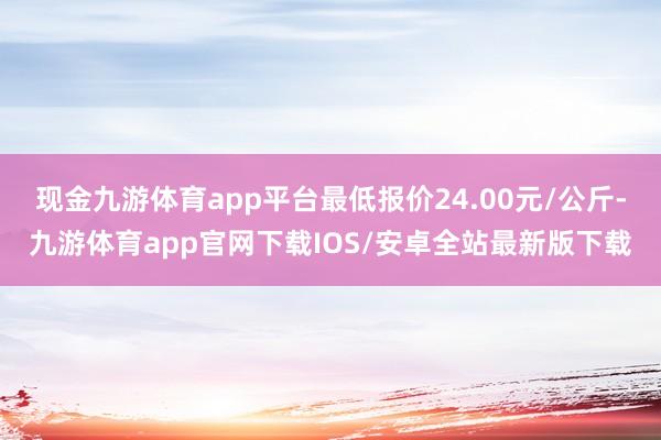 现金九游体育app平台最低报价24.00元/公斤-九游体育app官网下载IOS/安卓全站最新版下载