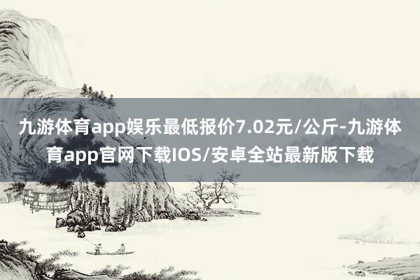 九游体育app娱乐最低报价7.02元/公斤-九游体育app官网下载IOS/安卓全站最新版下载