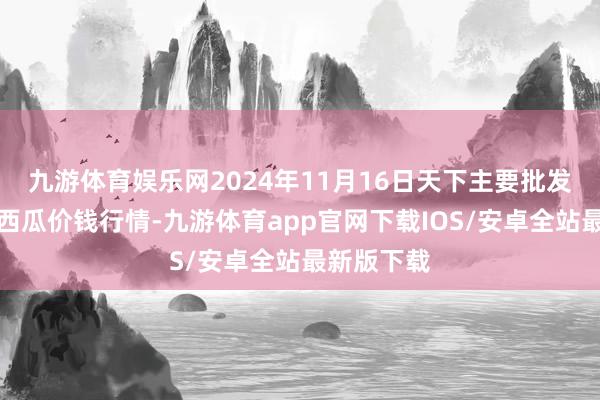 九游体育娱乐网2024年11月16日天下主要批发商场京欣西瓜价钱行情-九游体育app官网下载IOS/安卓全站最新版下载