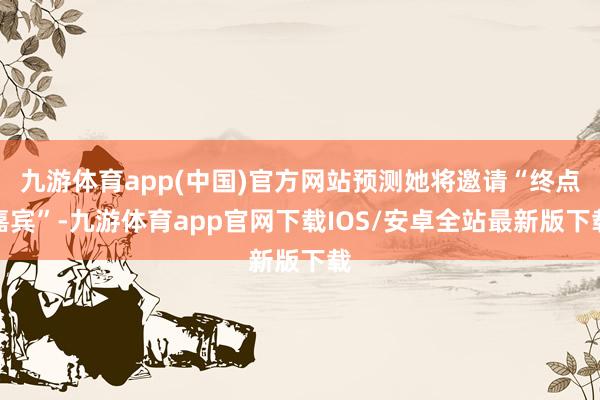 九游体育app(中国)官方网站预测她将邀请“终点嘉宾”-九游体育app官网下载IOS/安卓全站最新版下载