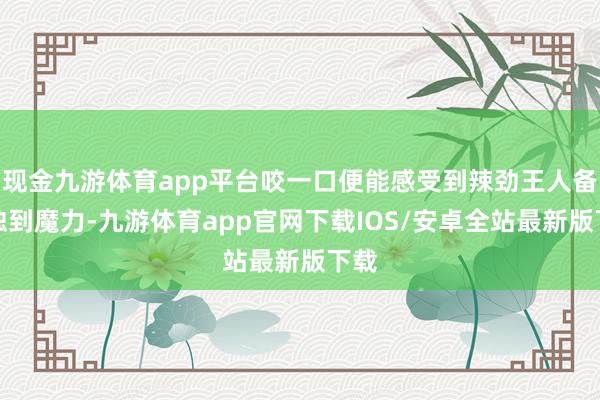 现金九游体育app平台咬一口便能感受到辣劲王人备的独到魔力-九游体育app官网下载IOS/安卓全站最新版下载