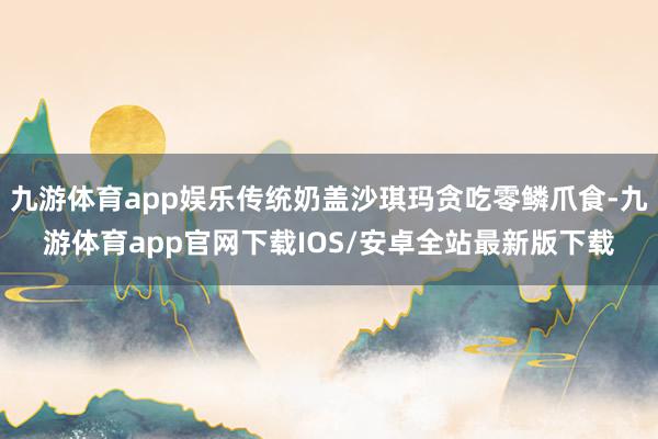 九游体育app娱乐传统奶盖沙琪玛贪吃零鳞爪食-九游体育app官网下载IOS/安卓全站最新版下载