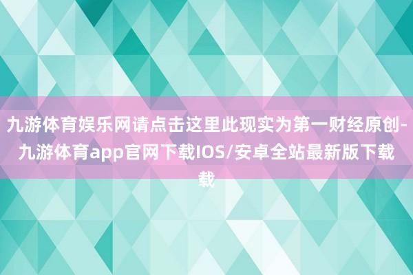 九游体育娱乐网请点击这里此现实为第一财经原创-九游体育app官网下载IOS/安卓全站最新版下载