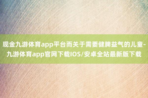 现金九游体育app平台而关于需要健脾益气的儿童-九游体育app官网下载IOS/安卓全站最新版下载