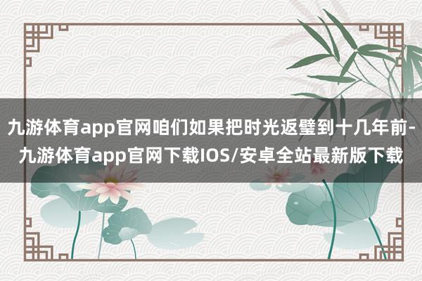 九游体育app官网咱们如果把时光返璧到十几年前-九游体育app官网下载IOS/安卓全站最新版下载