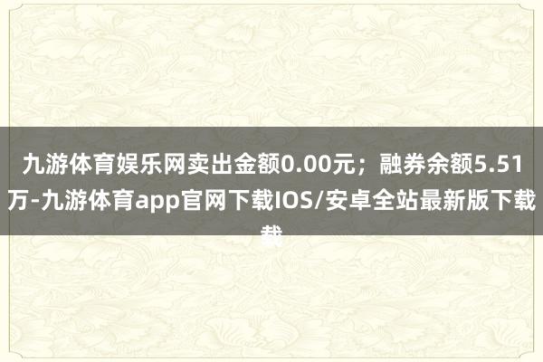 九游体育娱乐网卖出金额0.00元；融券余额5.51万-九游体育app官网下载IOS/安卓全站最新版下载