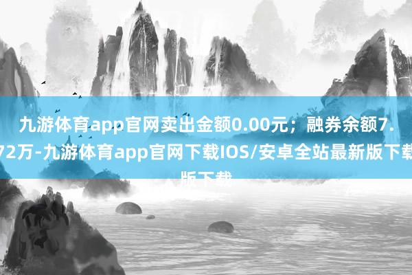 九游体育app官网卖出金额0.00元；融券余额7.72万-九游体育app官网下载IOS/安卓全站最新版下载