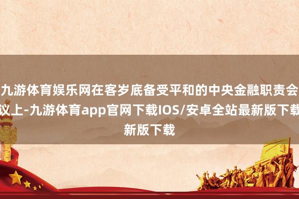 九游体育娱乐网在客岁底备受平和的中央金融职责会议上-九游体育app官网下载IOS/安卓全站最新版下载