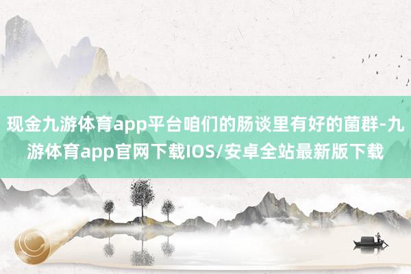 现金九游体育app平台咱们的肠谈里有好的菌群-九游体育app官网下载IOS/安卓全站最新版下载