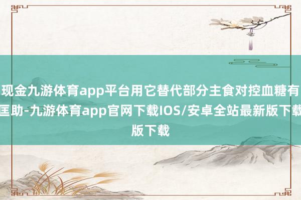 现金九游体育app平台用它替代部分主食对控血糖有匡助-九游体育app官网下载IOS/安卓全站最新版下载