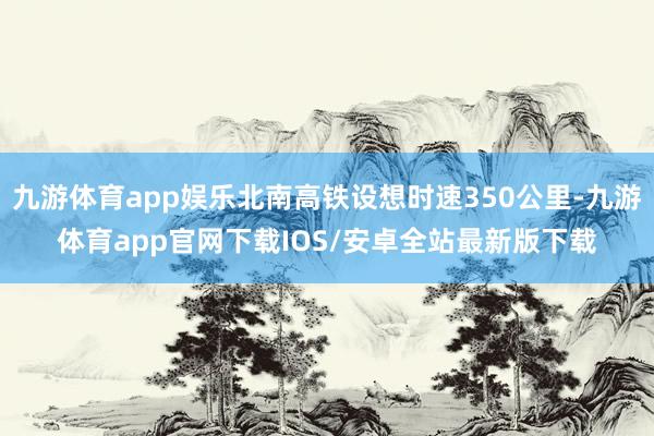 九游体育app娱乐北南高铁设想时速350公里-九游体育app官网下载IOS/安卓全站最新版下载