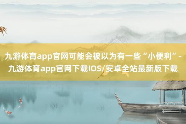 九游体育app官网可能会被以为有一些“小便利”-九游体育app官网下载IOS/安卓全站最新版下载