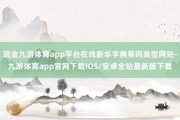 现金九游体育app平台在线新华字典等同类型网站-九游体育app官网下载IOS/安卓全站最新版下载