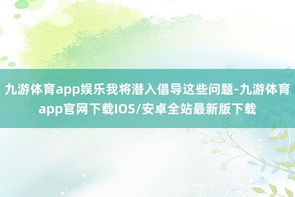 九游体育app娱乐我将潜入倡导这些问题-九游体育app官网下载IOS/安卓全站最新版下载