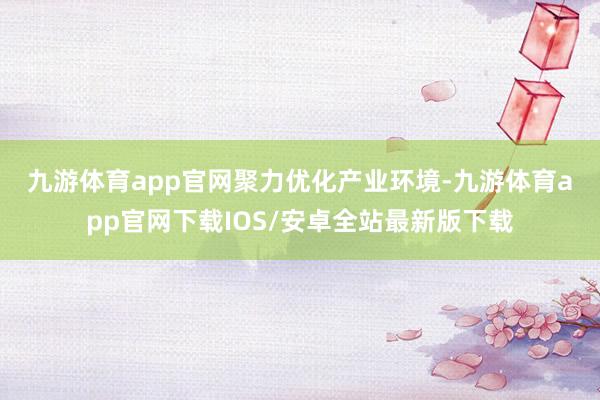 九游体育app官网　　聚力优化产业环境-九游体育app官网下载IOS/安卓全站最新版下载