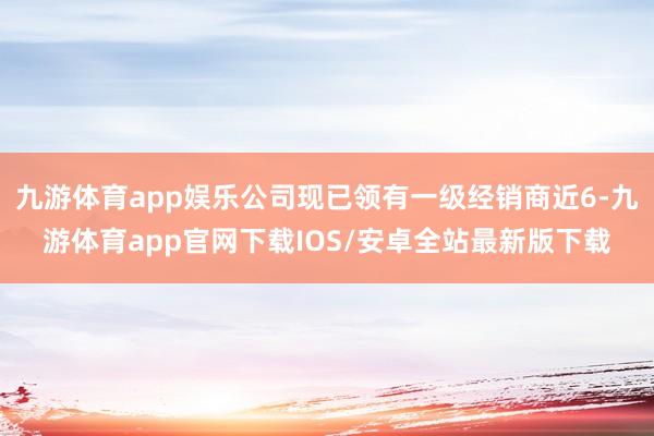 九游体育app娱乐公司现已领有一级经销商近6-九游体育app官网下载IOS/安卓全站最新版下载