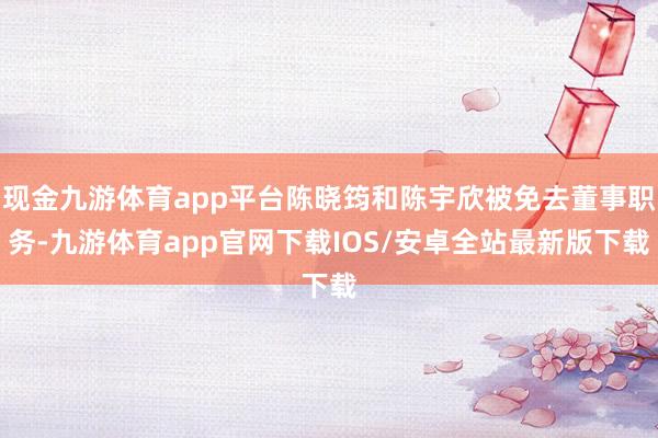 现金九游体育app平台陈晓筠和陈宇欣被免去董事职务-九游体育app官网下载IOS/安卓全站最新版下载