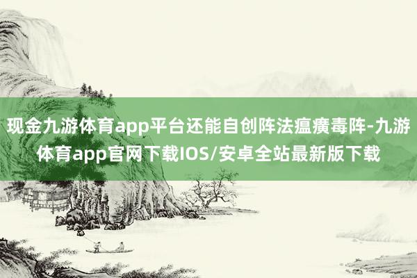 现金九游体育app平台还能自创阵法瘟癀毒阵-九游体育app官网下载IOS/安卓全站最新版下载