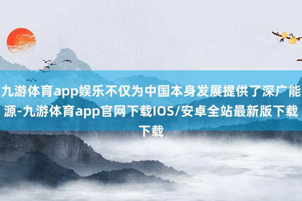 九游体育app娱乐不仅为中国本身发展提供了深广能源-九游体育app官网下载IOS/安卓全站最新版下载