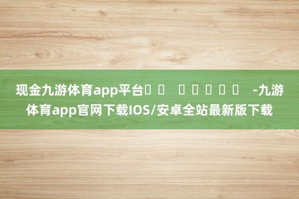 现金九游体育app平台		  					  -九游体育app官网下载IOS/安卓全站最新版下载