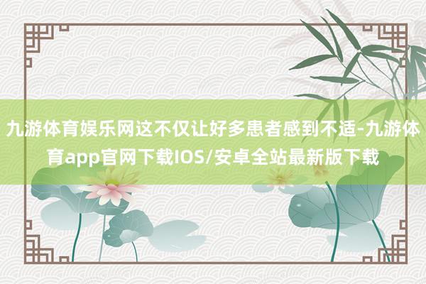 九游体育娱乐网这不仅让好多患者感到不适-九游体育app官网下载IOS/安卓全站最新版下载