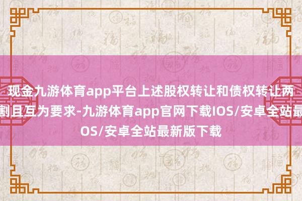 现金九游体育app平台上述股权转让和债权转让两者不能分割且互为要求-九游体育app官网下载IOS/安卓全站最新版下载