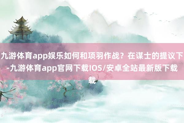 九游体育app娱乐如何和项羽作战？在谋士的提议下-九游体育app官网下载IOS/安卓全站最新版下载