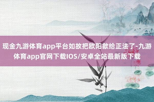 现金九游体育app平台如故把欧阳歙给正法了-九游体育app官网下载IOS/安卓全站最新版下载