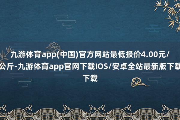 九游体育app(中国)官方网站最低报价4.00元/公斤-九游体育app官网下载IOS/安卓全站最新版下载