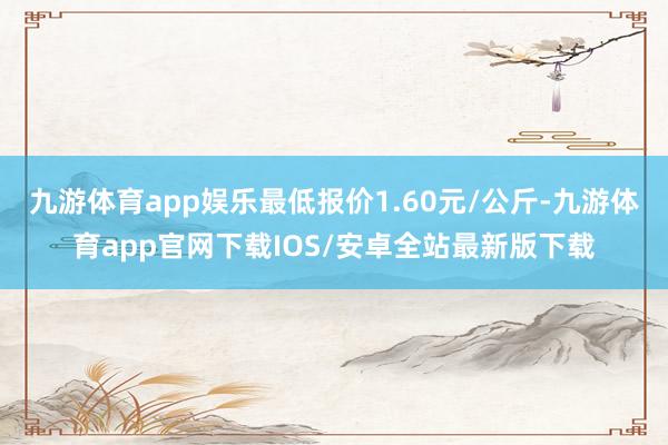 九游体育app娱乐最低报价1.60元/公斤-九游体育app官网下载IOS/安卓全站最新版下载