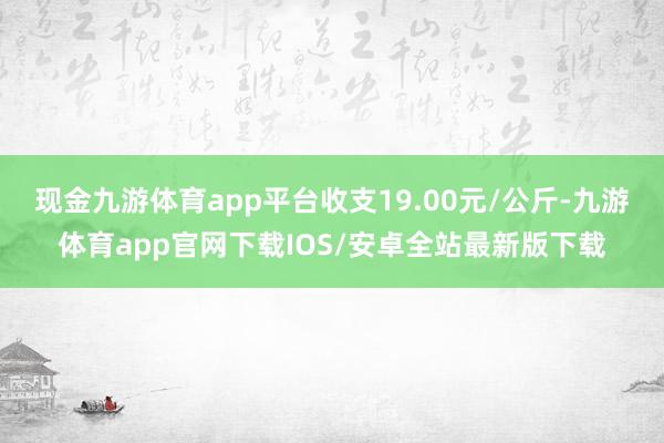 现金九游体育app平台收支19.00元/公斤-九游体育app官网下载IOS/安卓全站最新版下载