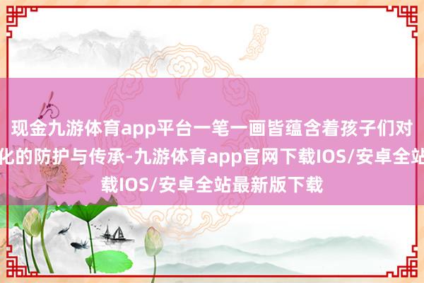 现金九游体育app平台一笔一画皆蕴含着孩子们对中华传统文化的防护与传承-九游体育app官网下载IOS/安卓全站最新版下载