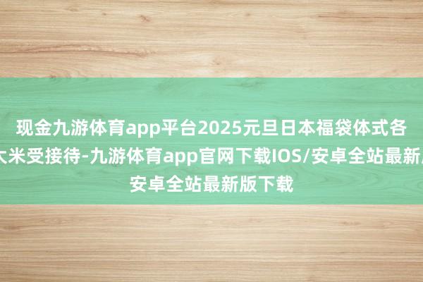 现金九游体育app平台2025元旦日本福袋体式各样化 大米受接待-九游体育app官网下载IOS/安卓全站最新版下载