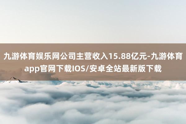 九游体育娱乐网公司主营收入15.88亿元-九游体育app官网下载IOS/安卓全站最新版下载