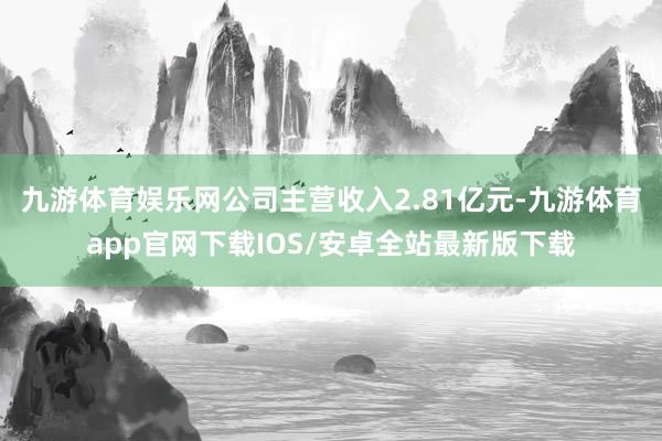 九游体育娱乐网公司主营收入2.81亿元-九游体育app官网下载IOS/安卓全站最新版下载