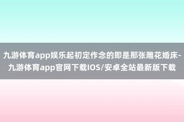 九游体育app娱乐起初定作念的即是那张雕花婚床-九游体育app官网下载IOS/安卓全站最新版下载