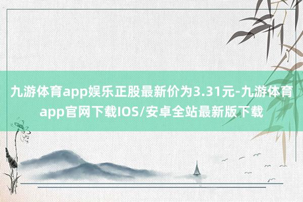 九游体育app娱乐正股最新价为3.31元-九游体育app官网下载IOS/安卓全站最新版下载