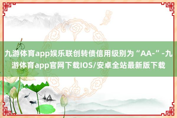 九游体育app娱乐联创转债信用级别为“AA-”-九游体育app官网下载IOS/安卓全站最新版下载