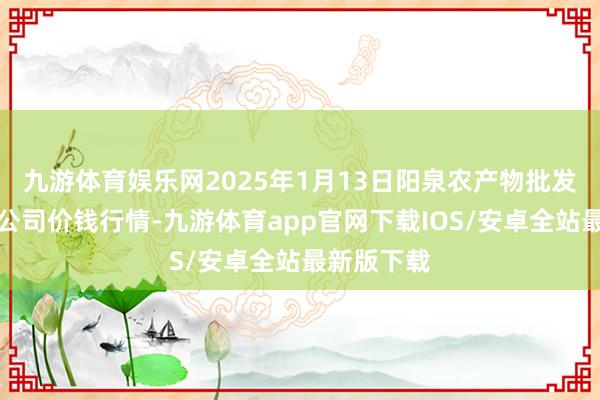 九游体育娱乐网2025年1月13日阳泉农产物批发市集有限公司价钱行情-九游体育app官网下载IOS/安卓全站最新版下载