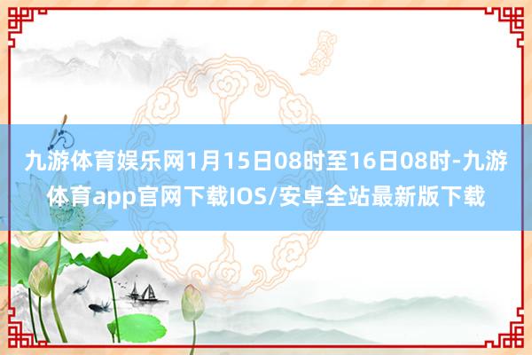 九游体育娱乐网1月15日08时至16日08时-九游体育app官网下载IOS/安卓全站最新版下载