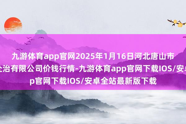 九游体育app官网2025年1月16日河北唐山市荷花坑市集计较处治有限公司价钱行情-九游体育app官网下载IOS/安卓全站最新版下载