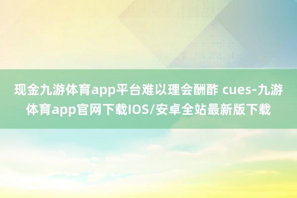 现金九游体育app平台难以理会酬酢 cues-九游体育app官网下载IOS/安卓全站最新版下载