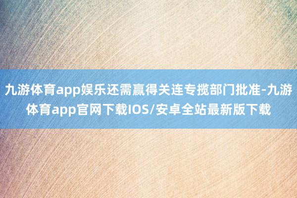 九游体育app娱乐还需赢得关连专揽部门批准-九游体育app官网下载IOS/安卓全站最新版下载